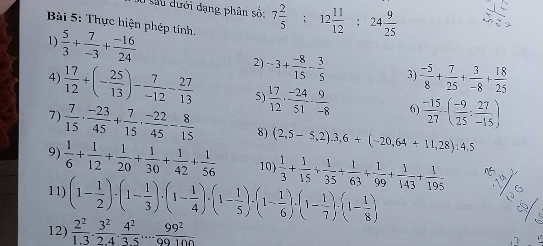 sau dưới dạng phân số: 7 2/5 ; 12 11/12 ;24 9/25 
Bài 5: Thực hiện phép tính.
1)  5/3 + 7/-3 + (-16)/24 
2) -3+ (-8)/15 - 3/5 
3)  (-5)/8 + 7/25 + 3/-8 + 18/25 
4)  17/12 +(- 25/13 )- 7/-12 - 27/13  6)  (-15)/27 · ( (-9)/25 : 27/-15 )
5)  17/12 ·  (-24)/51 ·  9/-8 
7)  7/15 ·  (-23)/45 + 7/15 ·  (-22)/45 - 8/15 
8) (2,5-5,2).3,6+(-20,64+11,28):4.5
9)  1/6 + 1/12 + 1/20 + 1/30 + 1/42 + 1/56 
10)  1/3 + 1/15 + 1/35 + 1/63 + 1/99 + 1/143 + 1/195 
11) (1- 1/2 )· (1- 1/3 )· (1- 1/4 )· (1- 1/5 )· (1- 1/6 )· (1- 1/7 )· (1- 1/8 )
12)  2^2/1.3 . 3^2/2.4 . 4^2/3.5 ... 99^2/99100 