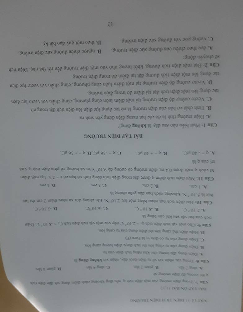 Vật là 11 điện tích điện trưởng
Bài tạp Ôn bải 11,12
Câu 'Trong điện mường của một điện tích q, nêu tăng khoáng cách điểm đang xết đến điện tích
4 thi cường độ điện trường sẽ
A. tng 2 lẫn B. gián 2 lần C. tăng 4 lần D. giám 4 lln
Cầu 8: Trong các nhận xét về tự điện dưới đây, nhận xét không đứng là
A. Điện dung đặc trưng cho khả năng tích điện của tụ
B. Điện dung của tụ cùng lớn thi tích được điện lượng cảng lớn.
C. Điện dung của tụ có đơn vị là Fara (F).
D. Hiệu điện thể cảng lớn thi điện dung của tạ càng lớn.
Cầm 9: Cho một vậi tích diện tích q_1=2.10^(-5)C tiếp xúc một vật tích điện tích C_2=-8.10^(-3)C Điện
tích của hai vật sau khi cần bằng là
A. 2.10^5C B. -8.10^3C. C. -6.10^5C. D..3.10^3C.
Câu 10: Hai điện tích hút nhau bằng một lực 2.10^6N 4. Khi chúng đới xa nhau thêm 2 cm thì lực
hút là 5.10^(·)N L. Khoáng cách ban đầu giữa chúng là
A. 1 cm. B. 2 cm. C. 3 cm. D. 4 cm.
Câu 11: Một điện tích điểm q được đặt trong điện môi đồng tính vô hạn có varepsilon =2.5 Tại một điểm
N cách q một đoạn 0,4 m, điện trường có cường độ 9.10^5 V/m và hướng về phía điện tích q. Giá
trị của q là
A. q=-40mu C. B. q=+40mu C. C. q=-36 µC. D. q=+36mu C
bài tập điệN trưởng
Câu 1: Phát biểu nào sau đây là không đùng?
A. Điện trường tĩnh là do các hạt mang điện đứng yên sinh ra.
B. Tính chất cơ bản của điện trường là nó tác dụng lực điện lên điện tích đặt trong nó.
C. Vecto cường độ điện trường tại một điểm luôn cùng phương, cùng chiều với vecto lực điện
tác dụng lên một điện tích đặt tại điểm đó trong điện trường.
D. Vecto cường độ điện trường tại một điểm luôn cùng phương, cùng chiều với vectơ lực điện
tác dụng lên một điện tích dương đặt tại điểm đó trong điện trường.
Câu 2: Đặt một điện tích dương, khối lượng nhó vào một điện trường đều rồi thà nhẹ. Điện tích
sẽ chuyển động:
A. đọc theo chiều của đường sức điện trường.  B. ngược chiều đường sức điện trường.
C. vuống góc với đường sức điện trường. D. theo một quỹ đạo bắt kỷ .
12