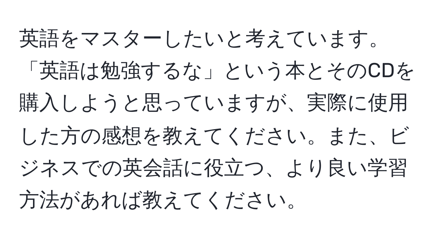 英語をマスターしたいと考えています。「英語は勉強するな」という本とそのCDを購入しようと思っていますが、実際に使用した方の感想を教えてください。また、ビジネスでの英会話に役立つ、より良い学習方法があれば教えてください。