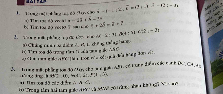 BAI TAP 
1. Trong mặt phẳng toạ độ Oxy, cho vector a=(-1;2), vector b=(3;1), vector c=(2;-3). 
Một máy 
gột gốc 2 
a) Tìm toạ độ vectơ vector u=2vector a+vector b-3vector c. 
máy b 
b) Tìm toạ độ vectơ vector x sao cho vector x+2vector b=vector a+vector c. 
thững the 
trình đưc 
2. Trong mặt phẳng toạ độ Oxy, cho A(-2;3), B(4;5), C(2;-3). 
a) Chứng minh ba điểm A, B, C không thẳng hàng. 
b) Tìm toạ độ trọng tâm G của tam giác ABC. 
c) Giải tam giác ABC (làm tròn các kết quả đến hàng đơn vị). 
3. Trong mặt phẳng toạ độ Oxy, cho tam giác ABC có trung điểm các cạnh BC, CA, AB
tương ứng là M(2;0), N(4;2), P(1;3). 
a) Tìm toạ độ các điểm A, B, C. 
b) Trọng tâm hai tam giác ABC và MNP có trùng nhau không? Vì sao?