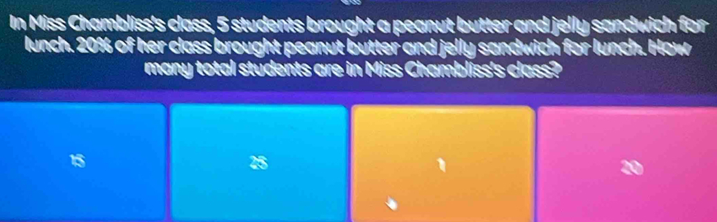 In Miss Chambliss's class, 5 students brought a peanut butter and jelly sandwich for
lunch. 20% of her class brought peanut butter and jelly sandwich for lunch. How
many total students are in Miss Chambliss's class?
15
25