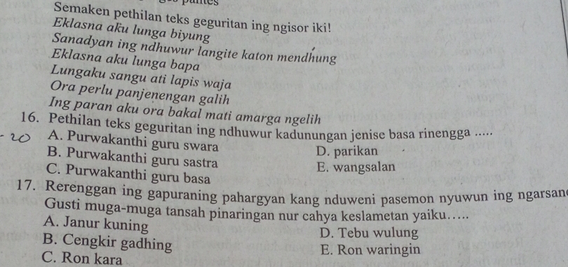 panes
Semaken pethilan teks geguritan ing ngisor iki!
Eklasna aku lunga biyung
Sanadyan ing ndhuwur langite katon mendhung
Eklasna aku lunga bapa
Lungaku sangu ati lapis waja
Ora perlu panjenengan galih
Ing paran aku ora bakal mati amarga ngelih
16. Pethilan teks geguritan ing ndhuwur kadunungan jenise basa rinengga .....
A. Purwakanthi guru swara
D. parikan
B. Purwakanthi guru sastra
E. wangsalan
C. Purwakanthi guru basa
17. Rerenggan ing gapuraning pahargyan kang nduweni pasemon nyuwun ing ngarsan
Gusti muga-muga tansah pinaringan nur cahya keslametan yaiku…..
A. Janur kuning
D. Tebu wulung
B. Cengkir gadhing
C. Ron kara
E. Ron waringin