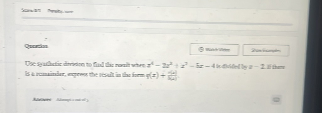 SomeD7 Peraty nore 
- 
Questim Wattch Witlern Show Exanges 
Use synthetic division to find the result when x^4-2x^3+x^2-5x-4 is divided . 7m x-2 f there 
is a remainder, express the result in the form q(x)+ r(x)/h(x) . 
Atewer Atempt nm 5