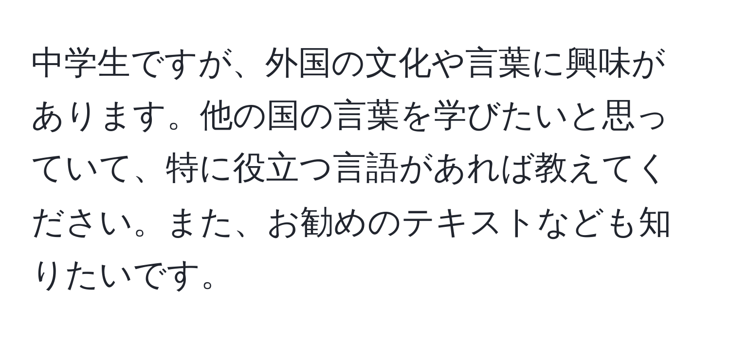 中学生ですが、外国の文化や言葉に興味があります。他の国の言葉を学びたいと思っていて、特に役立つ言語があれば教えてください。また、お勧めのテキストなども知りたいです。