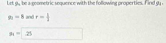Let g_n be a geometric sequence with the following properties. Find 9
g_2=8 and r= 1/2 
g_4= .25