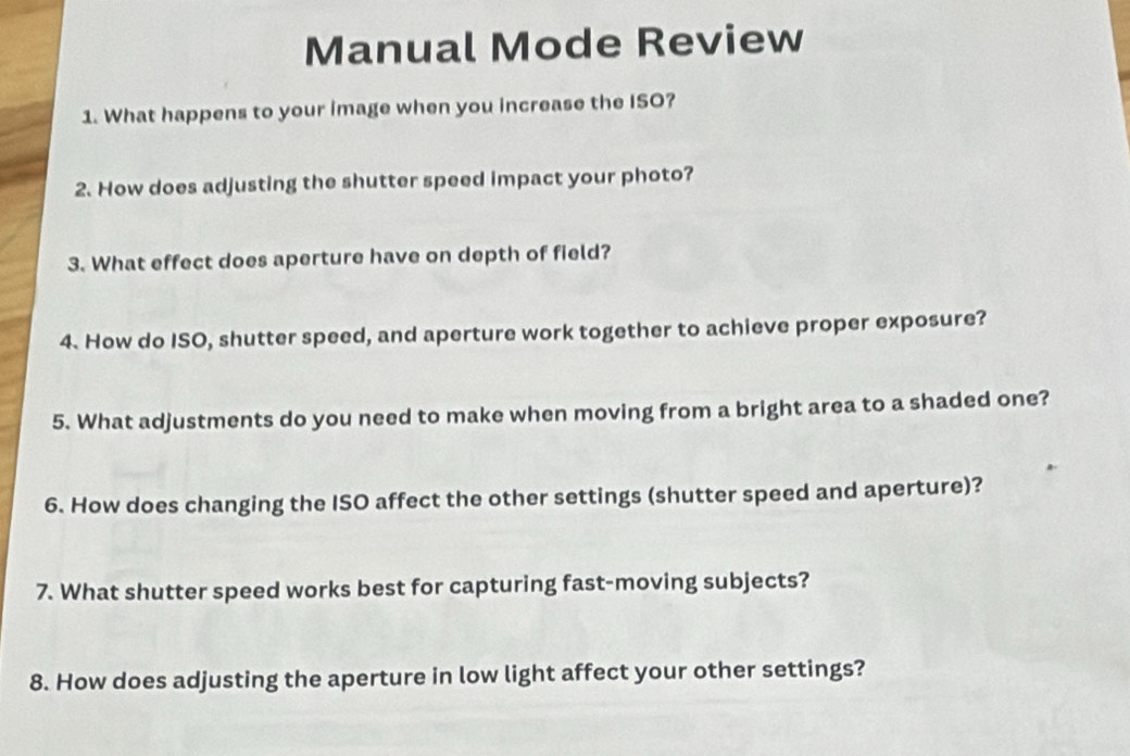 Manual Mode Review 
1. What happens to your image when you increase the ISO? 
2. How does adjusting the shutter speed impact your photo? 
3. What effect does aperture have on depth of field? 
4. How do ISO, shutter speed, and aperture work together to achieve proper exposure? 
5. What adjustments do you need to make when moving from a bright area to a shaded one? 
6. How does changing the ISO affect the other settings (shutter speed and aperture)? 
7. What shutter speed works best for capturing fast-moving subjects? 
8. How does adjusting the aperture in low light affect your other settings?