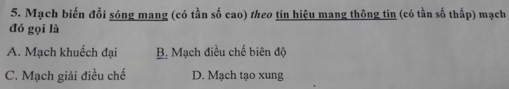 Mạch biến đổi sóng mang (có tần số cao) theo tín hiệu mang thông tin (có tần số thấp) mạch
đó gọi là
A. Mạch khuếch đại B. Mạch điều chế biên độ
C. Mạch giải điều chế D. Mạch tạo xung