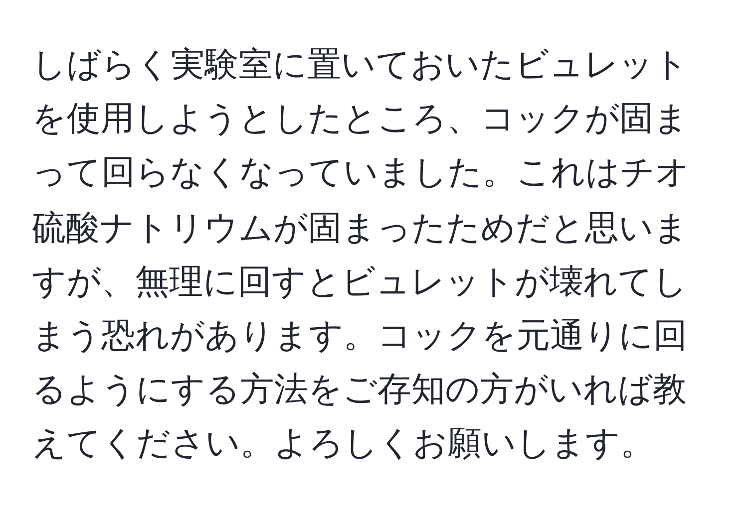 しばらく実験室に置いておいたビュレットを使用しようとしたところ、コックが固まって回らなくなっていました。これはチオ硫酸ナトリウムが固まったためだと思いますが、無理に回すとビュレットが壊れてしまう恐れがあります。コックを元通りに回るようにする方法をご存知の方がいれば教えてください。よろしくお願いします。