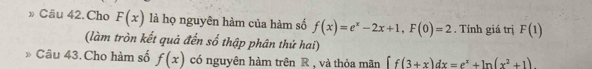 » Câu 42. Cho F(x) là họ nguyên hàm của hàm số f(x)=e^x-2x+1, F(0)=2. Tính giá trị F(1)
(làm tròn kết quả đến số thập phân thứ hai) 
Câu 43. Cho hàm số f(x) có nguyên hàm trên R , và thỏa mãn ff(3+x)dx=e^x+ln (x^2+1)