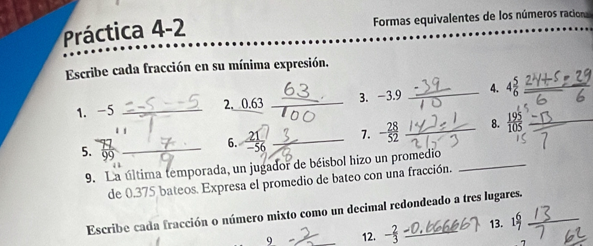 Práctica 4-2 Formas equivalentes de los números racion 
Escribe cada fracción en su mínima expresión. 
_4. 4 5/6 
1. -5 _2. 0.63 _3. -3.9
6.  21/-56  _ 
7. - 28/52 
8.  195/105 
5. 9o
9. La última temporada, un jugador de béisbol hizo un promedio_ 
de 0,375 bateos. Expresa el promedio de bateo con una fracción. 
Escribe cada fracción o número mixto como un decimal redondeado a tres lugares. 
13. 1 6/7 
9 
12. - 2/3 
7