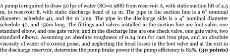 A pump is required to draw 50 lps of water (SG=0.988) from reservoir A, with static suction lift of 4.5
m, to reservoir B, with static discharge head of 15 m. The pipe in the suction line is a 6° nominal 
diameter, schedule 40, and 80 m long. The pipe in the discharge side is a 4'' nominal diameter 
schedule 40, and 150m long. The fittings and valves installed in the suction line are foot valve, one 
standard elbow, and one gate valve; and in the discharge line are one check valve, one gate valve, two 
standard elbows. Assuming an absolute roughness of 0.24 mm for cast iron pipe, and an absolute 
viscosity of water of 0.01002 poise, and neglecting the head losses in the foot valve and at the exit in 
the discharge reservoir, determine the pump brake power if the pump efficiency is 82%. (30 points)