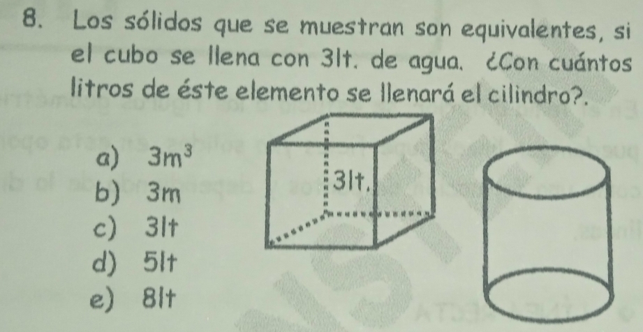 Los sólidos que se muestran son equivalentes, si
el cubo se llena con 31t. de agua. ¿Con cuántos
litros de éste elemento se llenará el cilindro?.
a) 3m^3
b) 3m
c) 3lt
d) 5lt
e) 8lt