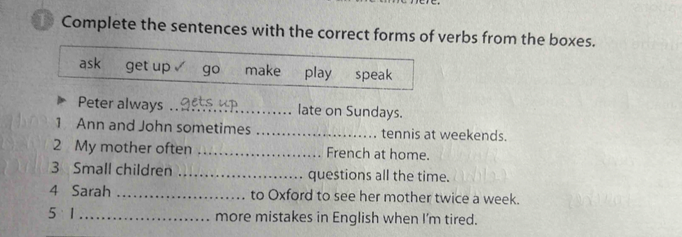 Complete the sentences with the correct forms of verbs from the boxes. 
ask get up go make play speak 
Peter always _late on Sundays. 
1 Ann and John sometimes _tennis at weekends. 
2 My mother often _French at home. 
3 Small children _questions all the time. 
4 Sarah _to Oxford to see her mother twice a week. 
5 1_ more mistakes in English when I'm tired.