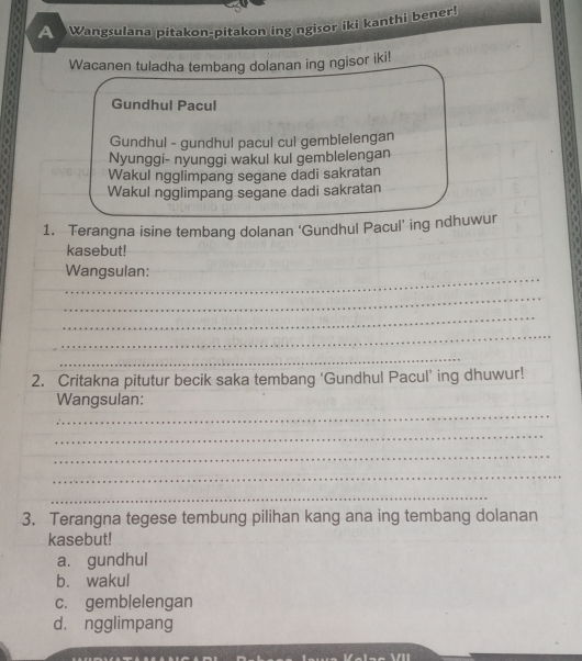 A Wangsulana pitakon-pitakon ing ngisor iki kanthi bener
Wacanen tuladha tembang dolanan ing ngisor iki!
Gundhul Pacul
Gundhul - gundhul pacul cul gemblelengan
Nyunggi- nyunggi wakul kul gemblelengan
Wakul ngglimpang segane dadi sakratan
Wakul ngglimpang segane dadi sakratan
1. Terangna isine tembang dolanan ‘Gundhul Pacul’ ing ndhuwur
kasebut!
_
Wangsulan:
_
_
_
_
2. Critakna pitutur becik saka tembang ‘Gundhul Pacul’ ing dhuwur!
_
Wangsulan:
_
_
_
_
3. Terangna tegese tembung pilihan kang ana ing tembang dolanan
kasebut!
a. gundhul
b. wakul
c. gemb|elengan
d. ngglimpang