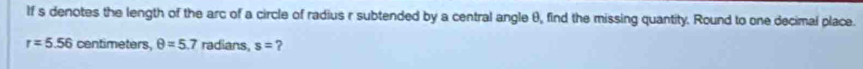 If s denotes the length of the arc of a circle of radius r subtended by a central angle θ, find the missing quantity. Round to one decimal place.
r=5.56 centimeters, θ =5.7 radians, s= ?