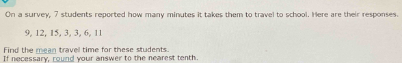 On a survey, 7 students reported how many minutes it takes them to travel to school. Here are their responses.
9, 12, 15, 3, 3, 6, 11
Find the mean travel time for these students. 
If necessary, round your answer to the nearest tenth.