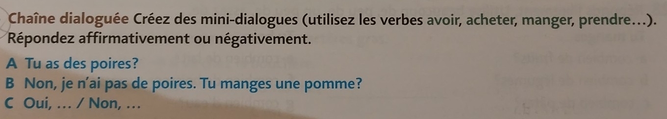 Chaîne dialoguée Créez des mini-dialogues (utilisez les verbes avoir, acheter, manger, prendre...). 
Répondez affirmativement ou négativement. 
A Tu as des poires? 
B Non, je n'ai pas de poires. Tu manges une pomme? 
C Oui, … / Non, …