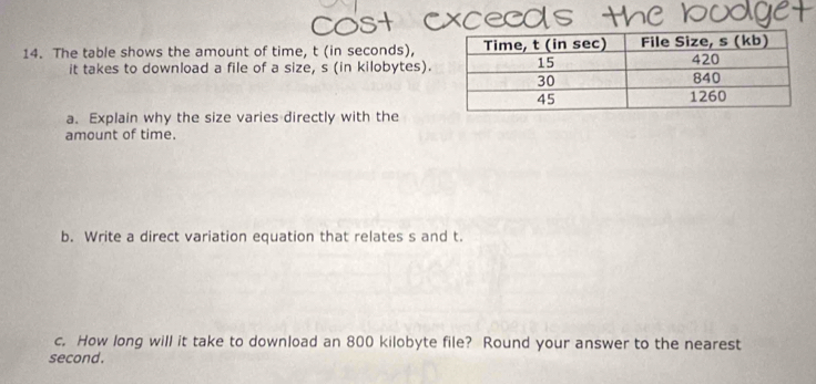 The table shows the amount of time, t (in seconds), 
it takes to download a file of a size, s (in kilobytes). 
a. Explain why the size varies directly with the 
amount of time. 
b. Write a direct variation equation that relates s and t. 
c. How long will it take to download an 800 kilobyte file? Round your answer to the nearest 
second.