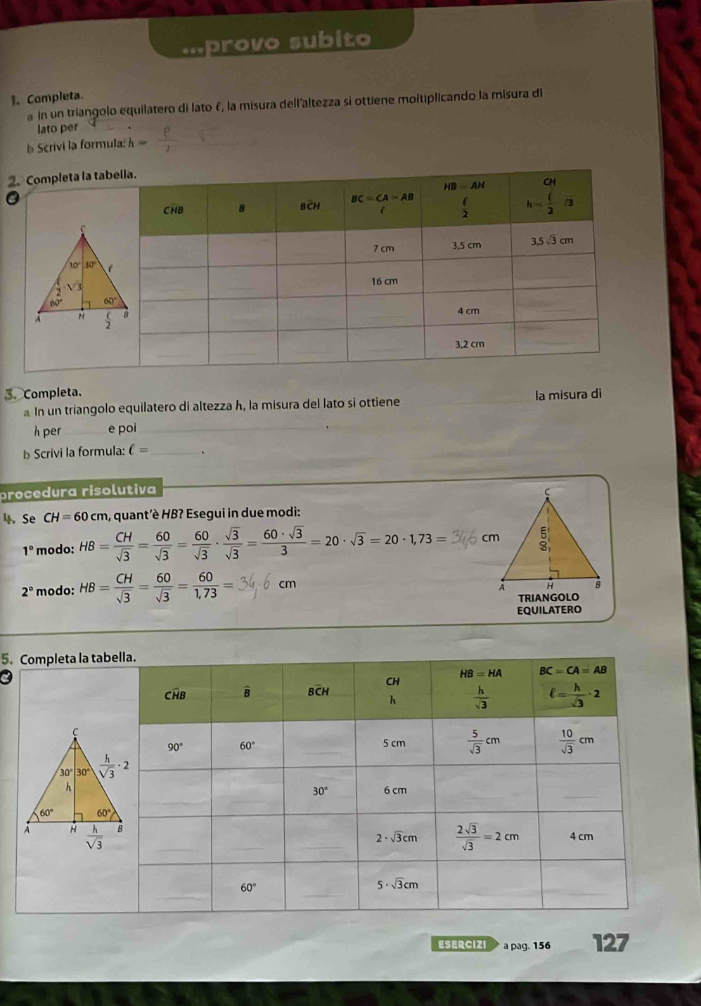 'provo subito
1、 Completa
In un triangolo equilatero di lato f, la misura dell'altezza sì ottiene moltiplicando la misura di
lato per
Scrivi la formula: h=
2. Comp
3. Completa. la misurə di
In un triangolo equilatero di altezza h, la misura del lato si ottiene
h per_ e poi_
b Scrivi la formula: ell = _
procedura risolutiva
4. Se CH=60cm , quant'è HB? Esegui in due modi:
1° modo: HB= CH/sqrt(3) = 60/sqrt(3) = 60/sqrt(3) ·  sqrt(3)/sqrt(3) = 60· sqrt(3)/3 =20· sqrt(3)=20· 1,73=
2° modo: HB= CH/sqrt(3) = 60/sqrt(3) = 60/1,73 = cm
EQUILATERO
5.Completa la t
ESERCIZI a pag. 156 127