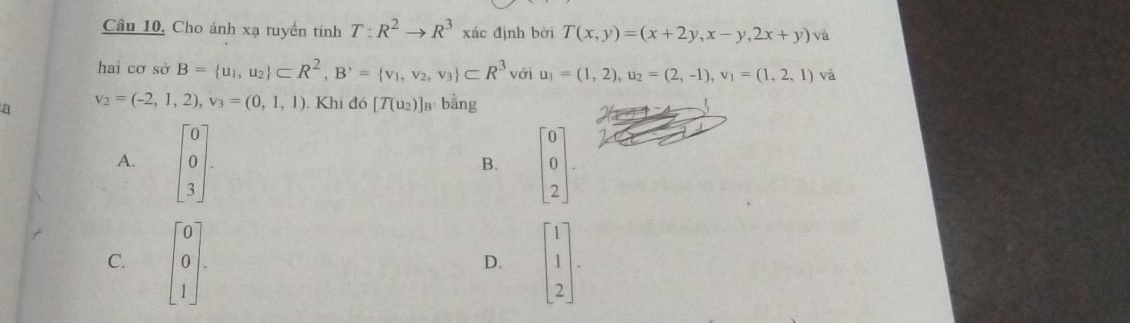 Câu 10, Cho ánh xạ tuyến tính T:R^2to R^3 xác định bởi T(x,y)=(x+2y,x-y,2x+y) va 
hai cơ sở B= u_1,u_2 ⊂ R^2, B^,= v_1,v_2,v_3 ⊂ R^3 với u_1=(1,2), u_2=(2,-1), v_1=(1,2,1) v à
a v_2=(-2,1,2), v_3=(0,1,1). Khi đó [T(u_2)] B' bằng
A. beginbmatrix 0 0 3endbmatrix. beginbmatrix 0 0 2endbmatrix. 
B.
C. beginbmatrix 0 0 1endbmatrix. beginbmatrix 1 1 2endbmatrix. 
D.