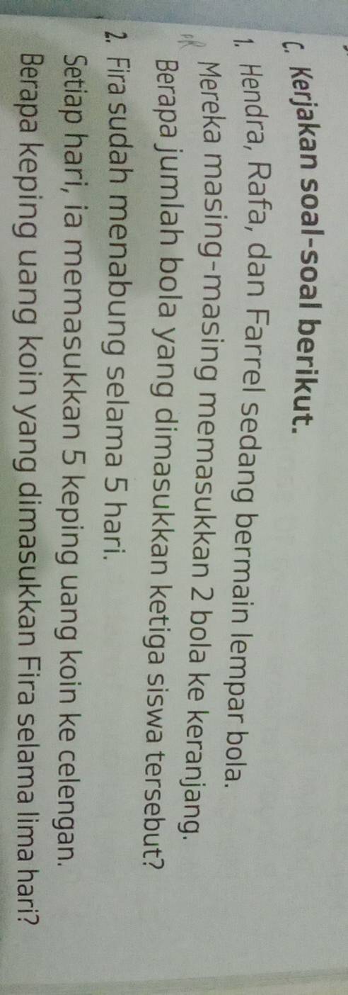 Kerjakan soal-soal berikut. 
1. Hendra, Rafa, dan Farrel sedang bermain lempar bola. 
Mereka masing-masing memasukkan 2 bola ke keranjang. 
Berapa jumlah bola yang dimasukkan ketiga siswa tersebut? 
2, Fira sudah menabung selama 5 hari. 
Setiap hari, ia memasukkan 5 keping uang koin ke celengan. 
Berapa keping uang koin yang dimasukkan Fira selama lima hari?