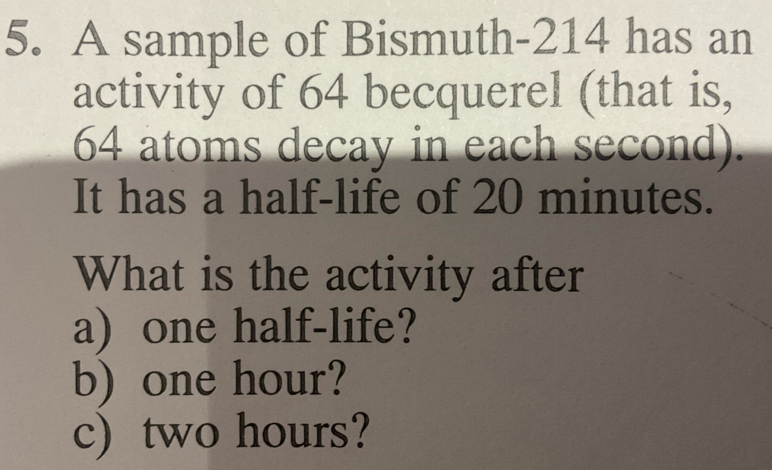 A sample of Bismuth- 214 has an 
activity of 64 becquerel (that is,
64 atoms decay in each second). 
It has a half-life of 20 minutes. 
What is the activity after 
a) one half-life? 
b) one hour? 
c) two hours?