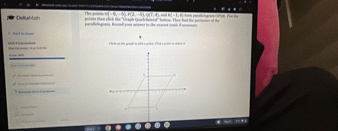 13/239264b9/25112e1ac1606adf8e3d5a3126633404 
The points overline O(-6,-5), P(2,-5),Q(7,4) , and R(-1,4) form parallelogram OPQR. Plot the 
DeltaMath points then click the ''Graph Quadrilater 11'' button. Then find the perimeter of the 
parallelogram. Round your answer to the nearest tenth if necessary. 
Risck to Home 
Unit 5 Corrections Click on the graph to plot a point. Click a point to delete it. 
Due Decemter tn at 23D PM 
Eor artn 94 s 

Perinané Denm Geordmatén 
Jus of a Bunde tnteriativs 
* Parsonier tócen Coordivstaa 
h n 
O efrernton