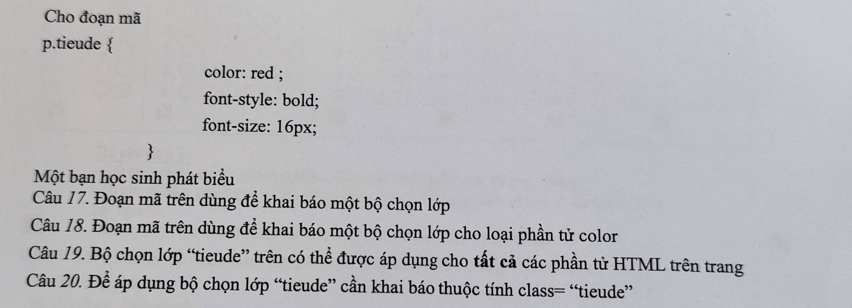 Cho đoạn mã 
p.tieude  
color: red ; 
font-style: bold; 
font-size: 16px; 

Một bạn học sinh phát biểu 
Câu 17. Đoạn mã trên dùng để khai báo một bộ chọn lớp 
Câu 18. Đoạn mã trên dùng để khai báo một bộ chọn lớp cho loại phần tử color 
Câu 19. Bộ chọn lớp “tieude” trên có thể được áp dụng cho tất cả các phần tử HTML trên trang 
Câu 20. Để áp dụng bộ chọn lớp “tieude” cần khai báo thuộc tính class= “tieude”