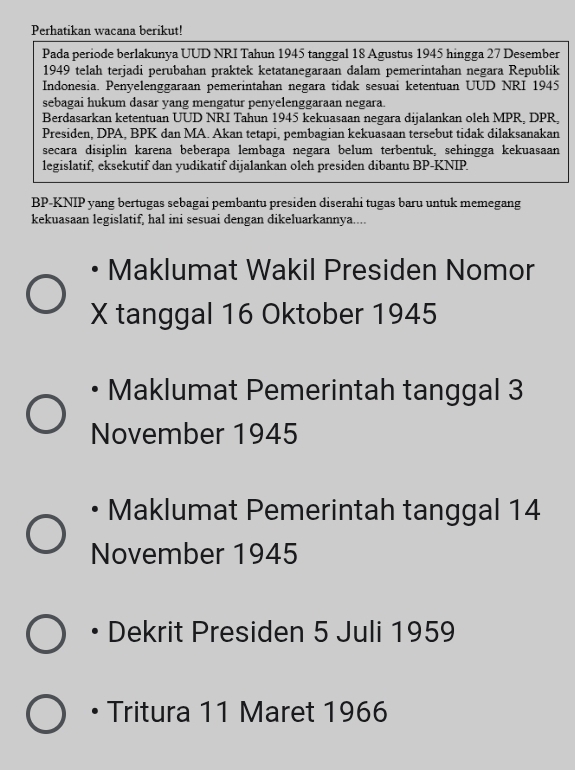 Perhatikan wacana berikut!
Pada periode berlakunya UUD NRI Tahun 1945 tanggal 18 Agustus 1945 hingga 27 Desember
1949 telah terjadi perubahan praktek ketatanegaraan dalam pemerintahan negara Republik
Indonesia. Penyelenggaraan pemerintahan negara tidak sesuai ketentuan UUD NRI 1945
sebagai hukum dasar yang mengatur penyelenggaraan negara.
Berdasarkan ketentuan UUD NRI Tahun 1945 kekuasaan negara dijalankan oleh MPR, DPR,
Presiden, DPA, BPK dan MA. Akan tetapi, pembagian kekuasaan tersebut tidak dilaksanakan
secara disiplin karena beberapa lembaga negara belum terbentuk, sehingga kekuasaan
legislatif, eksekutif dan yudikatif dijalankan oleh presiden dibantu BP-KNIP.
BP-KNIP yang bertugas sebagai pembantu presiden diserahi tugas baru untuk memegang
kekuasaan legislatif, hal ini sesuai dengan dikeluarkannya....
Maklumat Wakil Presiden Nomor
X tanggal 16 Oktober 1945
Maklumat Pemerintah tanggal 3
November 1945
Maklumat Pemerintah tanggal 14
November 1945
Dekrit Presiden 5 Juli 1959
Tritura 11 Maret 1966