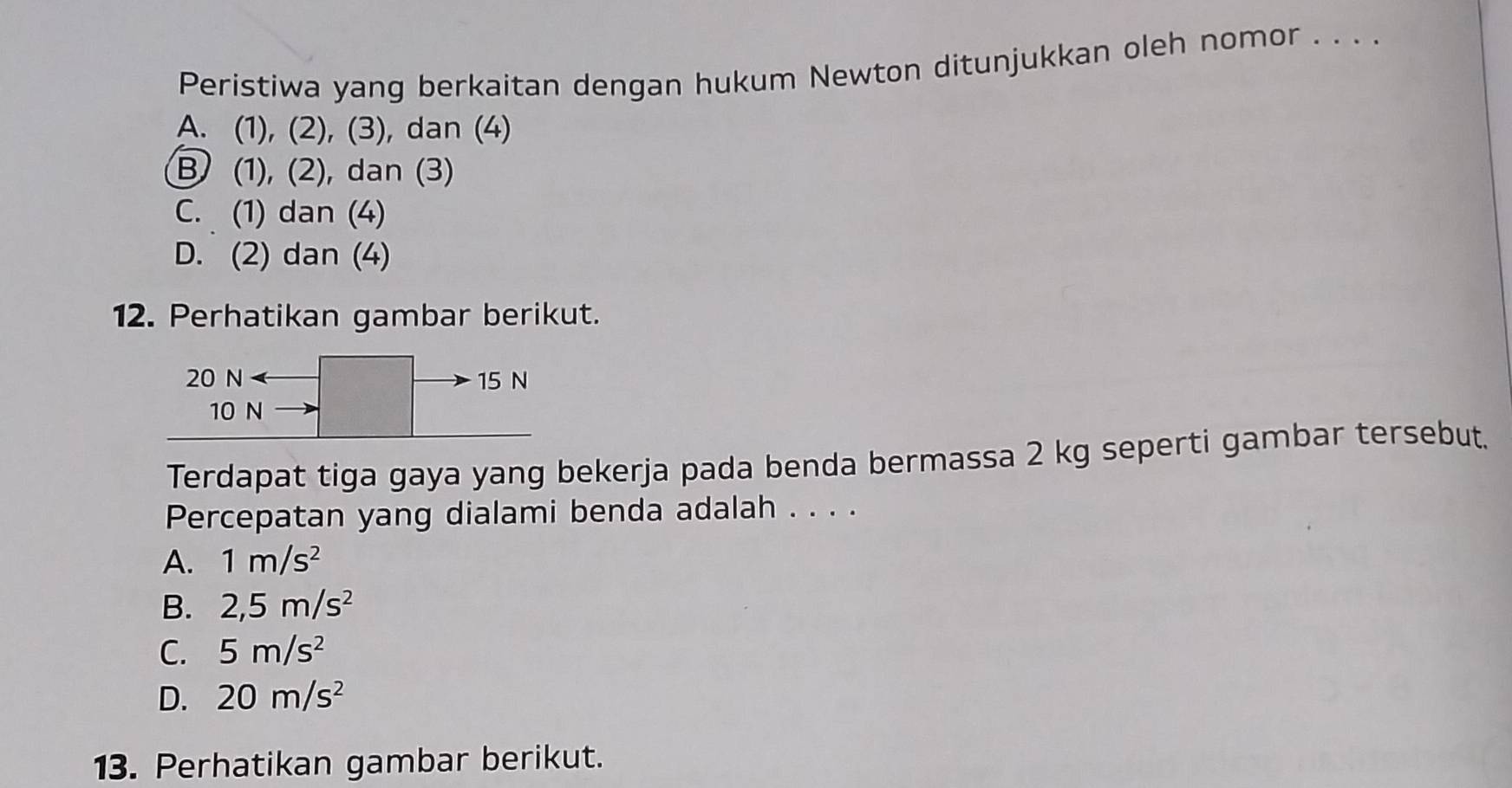 Peristiwa yang berkaitan dengan hukum Newton ditunjukkan oleh nomor . . . .
A. (1), (2), (3), dan (4)
B (1), (2), dan (3)
C. (1) dan (4)
D. (2) dan (4)
12. Perhatikan gambar berikut.
20 N 15 N
10 N
Terdapat tiga gaya yang bekerja pada benda bermassa 2 kg seperti gambar tersebut.
Percepatan yang dialami benda adalah . . . .
A. 1m/s^2
B. 2, 5m/s^2
C. 5m/s^2
D. 20m/s^2
13. Perhatikan gambar berikut.