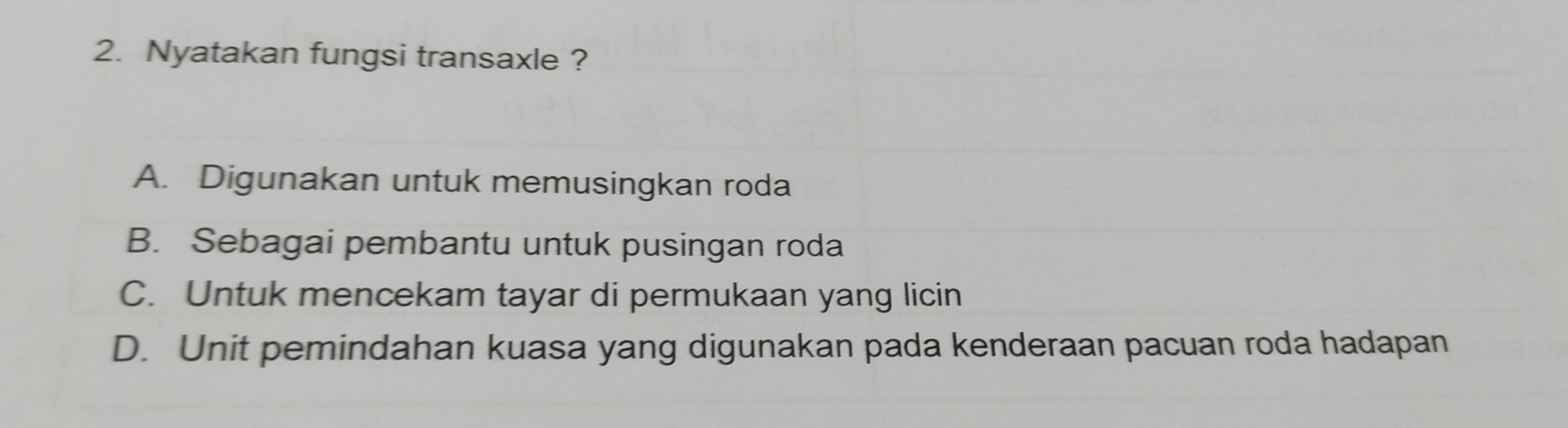 Nyatakan fungsi transaxle ?
A. Digunakan untuk memusingkan roda
B. Sebagai pembantu untuk pusingan roda
C. Untuk mencekam tayar di permukaan yang licin
D. Unit pemindahan kuasa yang digunakan pada kenderaan pacuan roda hadapan