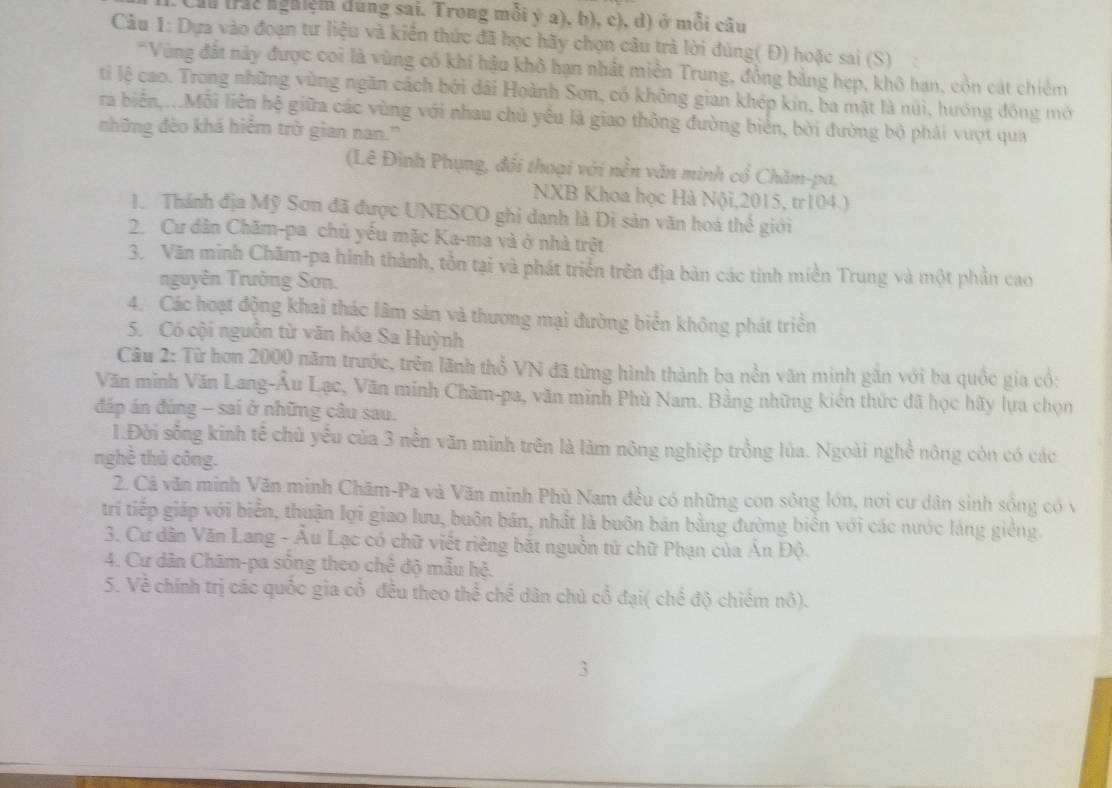 Cầu (rác nghiệm dùng sai. Trong mỗi ý a), b), c), d) ở mỗi câu
Câu 1: Dựa vào đoạn tư liệu và kiển thức đã học hãy chọn câu trà lời đúng( Đ) hoặc sai (S)
*Vùng đất này được coi là vùng có khí hậu khô hạn nhất miền Trung, đồng bằng hẹp, khô hạn, còn cát chiêm
ti lệ cao. Trong những vùng ngăn cách bởi dài Hoành Sơn, có không gian khép kín, ba mặt là núi, hướng đóng mở
ra biển,...Mỗi liên hệ giữa các vùng với nhau chủ yếu là giao thông đường biển, bởi đường bộ phải vượt qua
những đèo khá hiểm trờ gian nan.'
(Lê Đình Phụng, đổi thoại với nền văn minh cổ Chăm-pa,
NXB Khoa học Hà Nội,2015, tr104.)
1. Thánh địa Mỹ Sơn đã được UNESCO ghi danh là Di sản văn hoá thế giới
2. Cư dân Chăm-pa chủ yếu mặc Ka-ma và ở nhà trệt
3. Văn minh Chãm-pa hình thành, tồn tại và phát triển trên địa bản các tinh miền Trung và một phần cao
nguyên Trường Sơn.
4. Các hoạt động khai thác lâm sản và thương mại đường biển không phát triển
5. Có cội nguồn từ văn hóa Sa Huỳnh
Câu 2: Từ hơn 2000 năm trước, trên lãnh thổ VN đã từng hình thành ba nền văn minh găn với ba quốc gia cổ;
Văn minh Văn Lang-Âu Lạc, Văn minh Chăm-pa, văn minh Phù Nam. Bằng những kiên thức đã học hãy lựa chọn
đáp án đúng - sai ở những câu sau.
1.Đời sống kinh tế chủ yếu của 3 nền văn minh trên là làm nông nghiệp trồng lúa. Ngoài nghề nông còn có các
nghề thủ công.
2. Cả văn minh Văn minh Chăm-Pa và Văn minh Phù Nam đều có những con sông lớn, nơi cư dân sinh sông có v
trí tiếp giáp với biển, thuận lợi giao lưu, buôn bán, nhất là buôn bản bằng đường biển với các nước láng giêng.
3. Cư dân Văn Lang - Âu Lạc có chữ viết riêng bắt nguồn tử chữ Phạn của Án Độ.
4. Cư dân Chām-pa sông theo chế độ mẫu hệ.
5. Về chính trị các quốc gia cổ đều theo thể chế dân chủ cổ đại( chế độ chiêm nô).
3