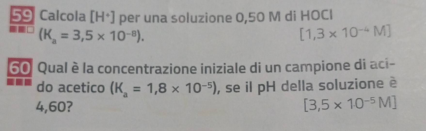 Calcola [H^+] per una soluzione 0,50 M di HOCI
(K_a=3,5* 10^(-8)).
[1,3* 10^(-4)M]
60 Qual è la concentrazione iniziale di un campione di aci- 
do acetico (K_a=1,8* 10^(-5)) , se il pH della soluzione è
4,60?
[3,5* 10^(-5)M]