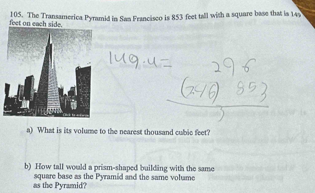 The Transamerica Pyramid in San Francisco is 853 feet tall with a square base that is 149
feet on each side. 
a) What is its volume to the nearest thousand cubic feet? 
b) How tall would a prism-shaped building with the same 
square base as the Pyramid and the same volume 
as the Pyramid?