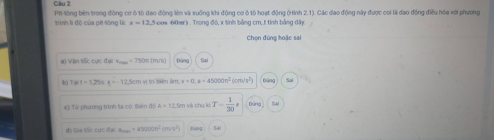 Pit-tông bên trong đông cơ ô tô dao động lên và xuống khi động cơ ô tô hoạt động (Hình 2.1). Các dao động này được coi là dao động điều hòa với phương 
trình li độ của pit-tông là: x=12,5cos 60π t #) . Trong đó, x tính bằng cm, t tính bằng dây. 
Chọn đúng hoặc sai 
) V ậ n tốc cực đại: v_max=750π (m/s) Đúng Sai 
b) Tại t=1,25s : x=-12,5cm V trí biên âm v=0; a=45000π^2(cm/s^2) Đúng Sai 
c) Từ phương trình ta có: Biên độ A=12,5m và chu kì T= 1/30  Đúng Sai 
d) Giatoverline 6ccdaldal:a_max=45000π^2(m/s^2) Đúng Sai