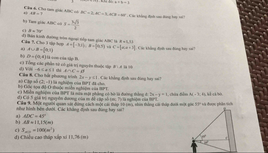 Khi do:a+b=3
Câu 6. Cho tam giác ABC có BC=2;AC=3;ACB=60°
a) AB=7. Các khẳng định sau đúng hay sai?
b) Tam giác ABC có S= 3sqrt(3)/2 
c) Bapprox 70°
d) Bán kính đường tròn ngoại tiếp tam giác ABC là Rapprox 1,53
Câu 7. Cho 3 tập hợp
a) A∪ B=[0;1) A=[-3;1);B=[0;5) và C=[a;a+3]. Các khẳng định sau đúng hay sai?
b) D=(0;4) là con của tập B.
c) Tổng các phần tử có giá trị nguyên thuộc tập Bvee A là 10
d) Với -6≤ a≤ 1 thì A∩ C=varnothing
Câu 8. Cho bất phương trình 2x-y≤ 1. Các khẳng định sau đúng hay sai?
a) Cặp số (2;-1) là nghiệm của BPT đã cho.
b) Gốc tọa độ O thuộc miền nghiệm của BPT.
c) Miền nghiệm của BPT là nửa mặt phẳng có bờ là đường thẳng d: 2x-y=1
d) Có 5 giá trị nguyên dương của m để cặp số (m;7) là nghiệm của BPT. , chứa điểm A(-3;4) , kể cả bờ.
Câu 9. Một người quan sát đứng cách một cái tháp 10 (m), nhìn thắng cái tháp dưới một góc 55° và được phân tích
như hình bên dưới. Các khẳng định sau đúng hay sai?
a) ADC=45°
b) ABapprox 11,15(m)
c) S_ACD=100(m^2)
d) Chiều cao tháp xấp xỉ 11,76 (m)