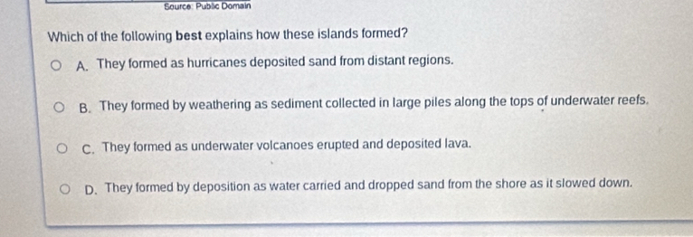 Source: Public Domain
Which of the following best explains how these islands formed?
A. They formed as hurricanes deposited sand from distant regions.
B. They formed by weathering as sediment collected in large piles along the tops of underwater reefs.
C. They formed as underwater volcanoes erupted and deposited lava.
D. They formed by deposition as water carried and dropped sand from the shore as it slowed down.