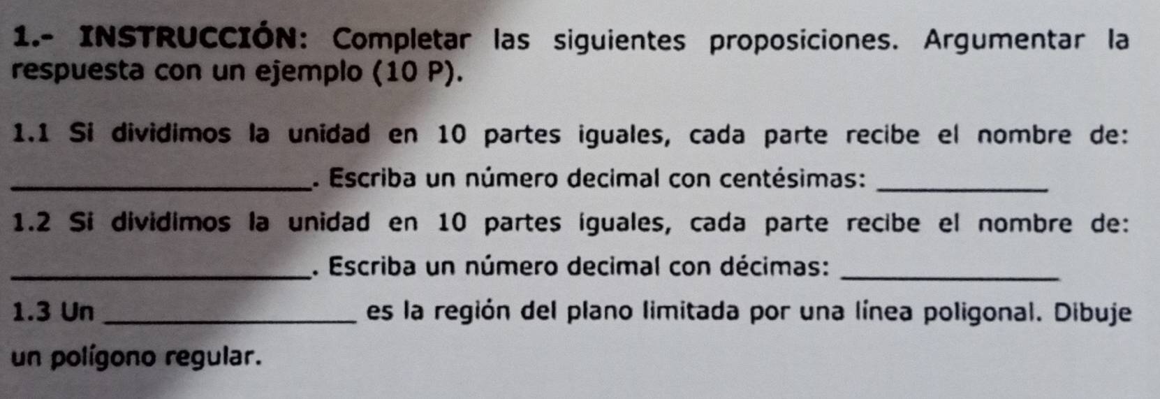 1.- INSTRUCCIÓN: Completar las siguientes proposiciones. Argumentar la 
respuesta con un ejemplo (10 P). 
1.1 Si dividimos la unidad en 10 partes iguales, cada parte recibe el nombre de: 
_. Escriba un número decimal con centésimas:_ 
1.2 Si dividimos la unidad en 10 partes íguales, cada parte recibe el nombre de: 
_. Escriba un número decimal con décimas:_ 
1.3 Un _es la región del plano limitada por una línea poligonal. Dibuje 
un polígono regular.