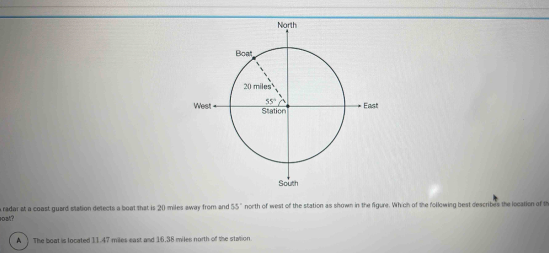 radar at a coast guard station detects a boat that is 20 miles away from and 55° north of west of the station as shown in the figure. Which of the following best describes the location of th
oat?
A ) The boat is located 11.47 miles east and 16.38 miles north of the station.