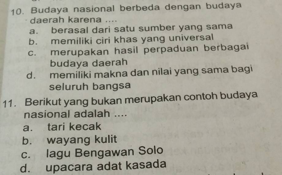 Budaya nasional berbeda dengan budaya
daerah karena ....
a. berasal dari satu sumber yang sama
b. memiliki ciri khas yang universal
c. merupakan hasil perpaduan berbagai
budaya daerah
d. memiliki makna dan nilai yang sama bagi
seluruh bangsa
11. Berikut yang bukan merupakan contoh budaya
nasional adalah ....
a. tari kecak
b. wayang kulit
c. lagu Bengawan Solo
d. upacara adat kasada