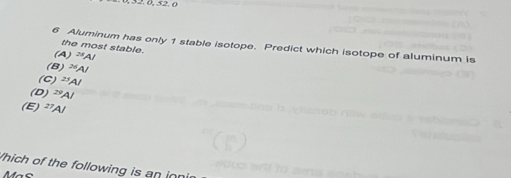 0, 32. 0, 52. 0
6 Aluminum has only 1 stable isotope. Predict which isotope of aluminum is
the most stable.
(A^(28)Al
(B) ^26A/
(C) ^25A/
(D) ^29Al
(E) ^27Al
Which of the following is an inn
Mas