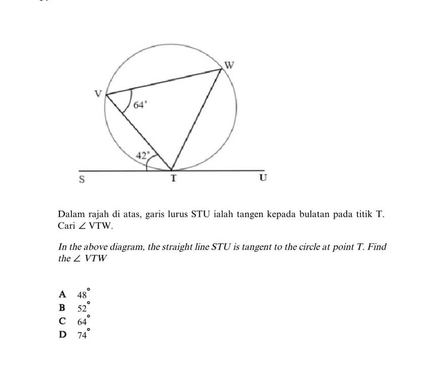 Dalam rajah di atas, garis lurus STU ialah tangen kepada bulatan pada titik T.
Cari ∠ VTW.
In the above diagram, the straight line STU is tangent to the circle at point T. Find
the ∠ VTW
A 48°
B 52°
C 64°
D 74°