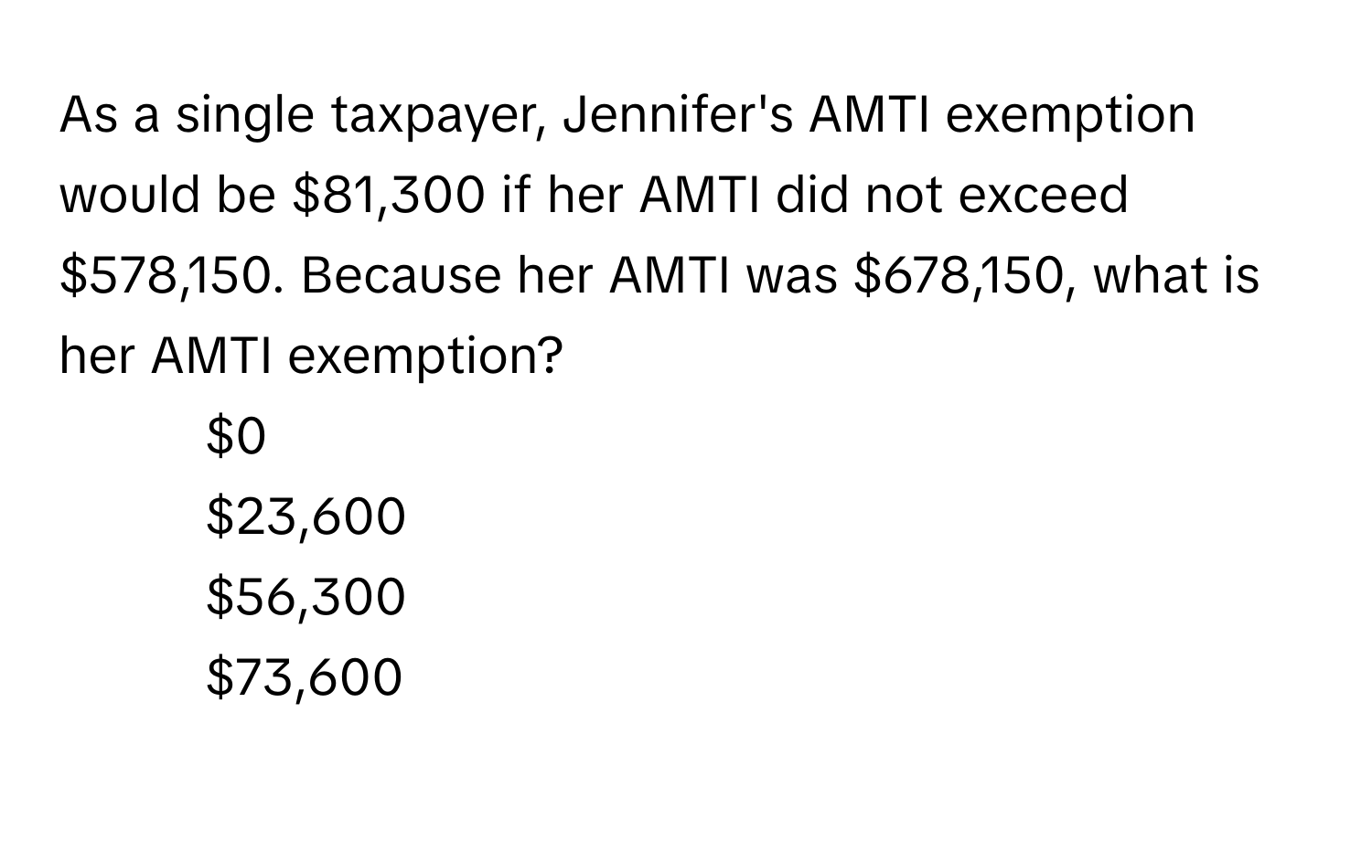 As a single taxpayer, Jennifer's AMTI exemption would be $81,300 if her AMTI did not exceed $578,150. Because her AMTI was $678,150, what is her AMTI exemption?

1) $0 
2) $23,600 
3) $56,300 
4) $73,600