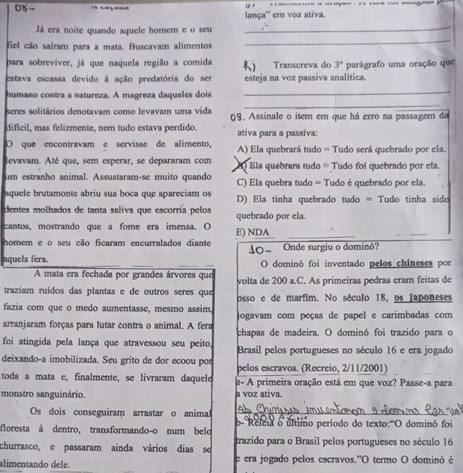 0X- A raçaua                 
lança'' em voz ativa.
Já era noite quando aquele homem e o seu_
fiel cão sairam para a mata. Buscavam alimentos
_
para sobreviver, já que naquela região a comida Transcreva do 3° parágrafo uma oração que
estava escassa devido à ação predatória do ser esteja na voz passiva analítica.
humano contra a natureza. A magreza daqueles dois
_
_
seres solitários denotavam como levavam uma vida 09. Assinale o item em que há erro na passager da
dificil, mas felizmente, nem tudo estava perdido. ativa para a passiva:
O que encontravam e servisse de alimento, A) Ela quebrará tudo = Tudo será quebrado por ela.
levavam. Até que, sem esperar, se depararam com ) Ela quebrara tudo = Tudo foi quebrado por ela.
um estranho animal. Assustaram-se muito quando C) Ela quebra tudo = Tudo é quebrado por ela.
aquele brutamonte abriu sua boca que apareciam os D) Ela tinha quebrado tudo = Tudo tinha sido
dentes molhados de tanta saliva que escorría pelos quebrado por ela.
cantos, mostrando que a fome era imensa. O E) NDA
_
homem e o seu cão ficaram encurralados diante Onde surgiu o dominó?
aquela fera. O dominó foi inventado pelos chineses por
A mata era fechada por grandes árvores que volta de 200 a.C. As primeiras pedras eram feitas de
traziam ruídos das plantas e de outros seres que osso e de marfim. No século 18, os japoneses
fazia com que o medo aumentasse, mesmo assim.
jogavam com peças de papel e carimbadas com
arranjaram forças para lutar contra o animal. A fera
chapas de madeira. O dominó foi trazido para o
foi atingida pela lança que atravessou seu peito, Brasil pelos portugueses no século 16 e era jogado
deixando-a imobilizada. Seu grito de dor ecoou por pelos escravos. (Recreio, 2/11/2001)
toda a mata e, finalmente, se livraram daquele a- A primeira oração está em que voz? Passe-a para
monstro sanguinário. a voz ativa.
Os dois conseguiram arrastar o animal At_
floresta à dentro, transformando-o num belo b- Releia o último período do texto:"O dominó foi
trazido para o Brasil pelos portugueses no século 16
churrasco, e passaram ainda vários dias se
alimentando dele. e era jogado pelos escravos."O termo O dominó é