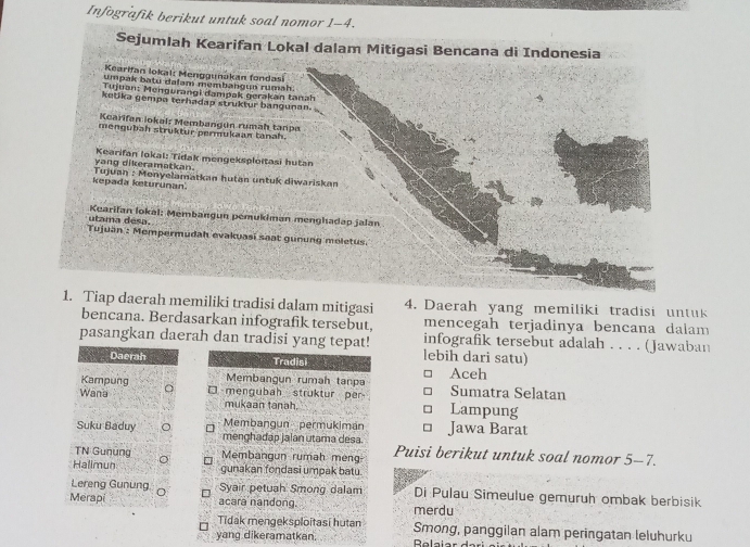 Infografik berikut untuk soal nomor 1-4.
Sejumlah Kearifan Lokal dalam Mitigasi Bencana di Indonesia
Kearifan lokal: Menggunakan fondasi
umpak batu dalam membangun rumah.
Tujuan: Mengurangi dampak gerakān tanah
ketika gempa terhadap struktur bangunan.
Kcarifan iokal: Membangun rumah tanpa
mengubah struktur permukaan tanah.
yang dikeramatkan. Kearifan lokal: Tidak mengeksploitasi hutan
kepada keturunan  Tujuan : Monyelamatkan hutan untuk diwariskan
utama désa Kuarifan lokal: Mémbangun pemukiman menghadap jalan
Tujuan : Mempermudah evakuasi saat gunung meletus.
1. Tiap daerah memiliki tradisi dalam mitigasi 4. Daerah yang memiliki tradisi untuk
bencana. Berdasarkan infografik tersebut, mencegah terjadinya bencana dalam
pasangkan daerah dan tradisi yang tepat! lebih dari satu) infografik tersebut adalah . . . . (Jawaban
Daerah Tradisi
Kampung Membangun rumah tanpa Aceh
Wana □ mengubah  struktur per Lampung Sumatra Selatan
mukaan tanah.
Membangun  permukimán
Suku Baduy 。 menghadap jalan utama desa Jawa Barat
TN Gunung Membangun rumah meng Puisi berikut untuk soal nomor 5-7.
Halimun 。
gunakan fondasi umpak batu.
Lereng Gunung Syair petuah Smong dalam Di Pulau Simeulue gemuruh ombak berbisik
Merapi acara nandong. merdu
Tidak mengeksploitasi hutan Smong, panggilan alam peringatan leluhurku
yang dikeramatkan.