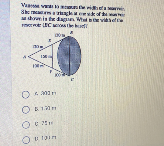 Vanessa wants to measure the width of a reservoir
She measures a triangle at one side of the reservoir
as shown in the diagram. What is the width of the
reservoir (BC across the base)?
A. 300 m
B. 150 m
C. 75 m
D. 100 m