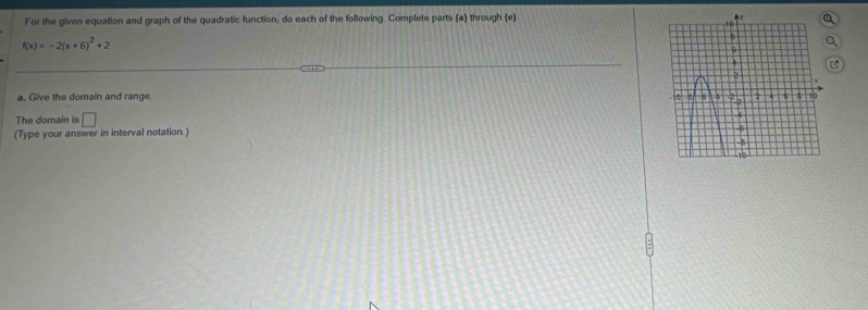 For the given equation and graph of the quadratic function, do each of the following. Complete parts (a) through (e)
f(x)=-2(x+6)^2+2
a. Give the domain and range 
The domain is □ 
(Type your answer in interval notation.)