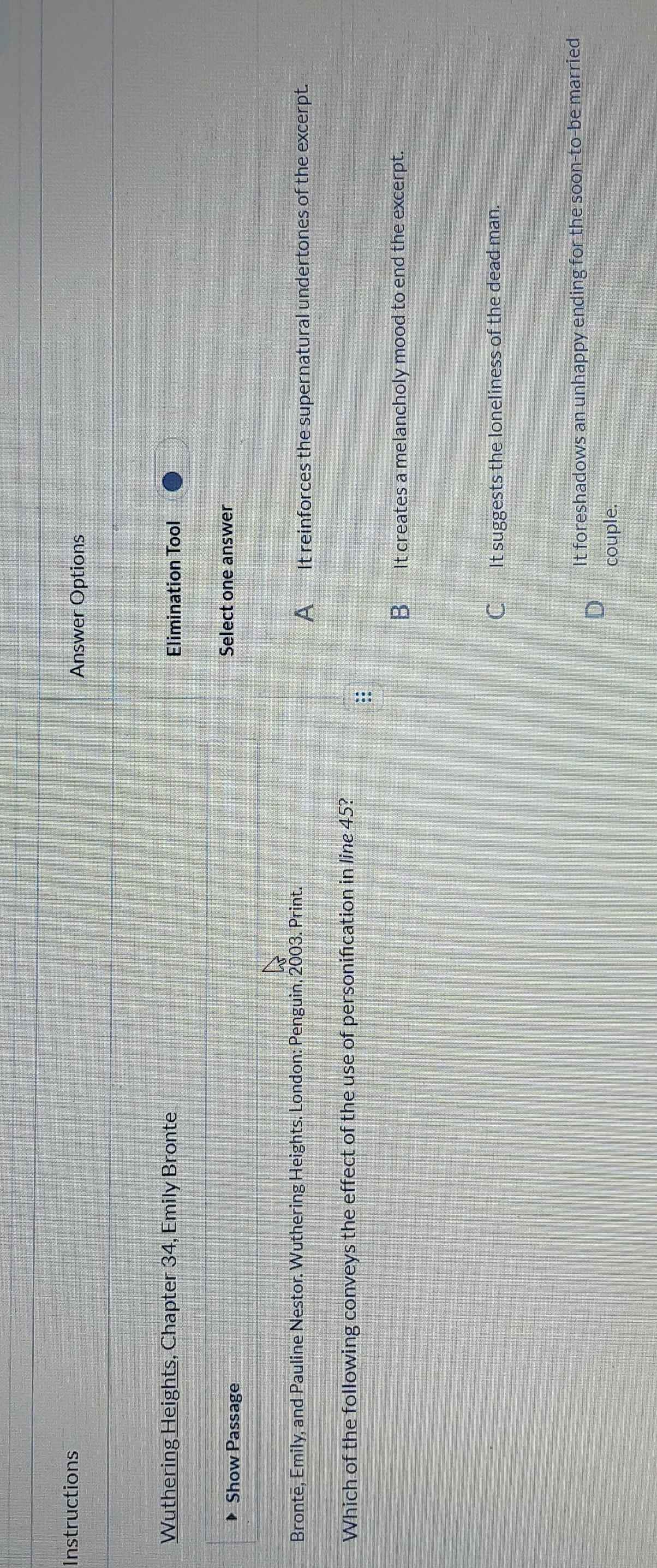 Instructions
Answer Options
Wuthering Heights, Chapter 34, Emily Bronte Elimination Tool
Show Passage Select one answer
Brontē, Emily, and Pauline Nestor. Wuthering Heights. London: Penguin, 2003. Print.
A _ It reinforces the supernatural undertones of the excerpt.
Which of the following conveys the effect of the use of personification in line 45?
::
B_ It creates a melancholy mood to end the excerpt.
C_ It suggests the loneliness of the dead man.
It foreshadows an unhappy ending for the soon-to-be married
couple.