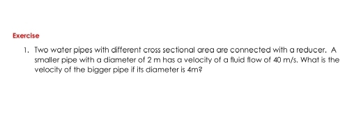 Two water pipes with different cross sectional area are connected with a reducer. A 
smaller pipe with a diameter of 2 m has a velocity of a fluid flow of 40 m/s. What is the 
velocity of the bigger pipe if its diameter is 4m?