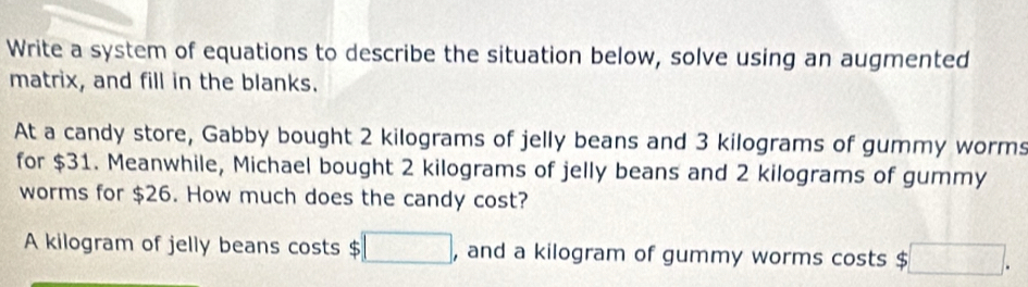 Write a system of equations to describe the situation below, solve using an augmented 
matrix, and fill in the blanks. 
At a candy store, Gabby bought 2 kilograms of jelly beans and 3 kilograms of gummy worms 
for $31. Meanwhile, Michael bought 2 kilograms of jelly beans and 2 kilograms of gummy 
worms for $26. How much does the candy cost? 
A kilogram of jelly beans costs $□ , and a kilogram of gummy worms costs $ □.